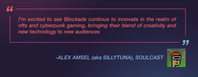 Alex Amsel, aka Sillytuna, of Soulcast, said: ”I’m excited to see Blockade continue to innovate in the realm of nfts and cyberpunk gaming, bringing their blend of creativity and new technology to new audiences.”
